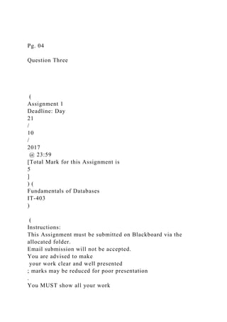Pg. 04
Question Three
(
Assignment 1
Deadline: Day
21
/
10
/
2017
@ 23:59
[Total Mark for this Assignment is
5
]
) (
Fundamentals of Databases
IT-403
)
(
Instructions:
This Assignment must be submitted on Blackboard via the
allocated folder.
Email submission will not be accepted.
You are advised to make
your work clear and well presented
; marks may be reduced for poor presentation
.
You MUST show all your work
 