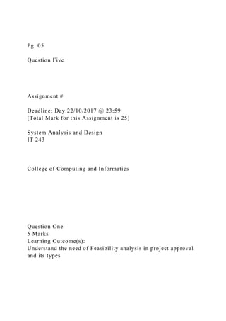 Pg. 05
Question Five
Assignment #
Deadline: Day 22/10/2017 @ 23:59
[Total Mark for this Assignment is 25]
System Analysis and Design
IT 243
College of Computing and Informatics
Question One
5 Marks
Learning Outcome(s):
Understand the need of Feasibility analysis in project approval
and its types
 
