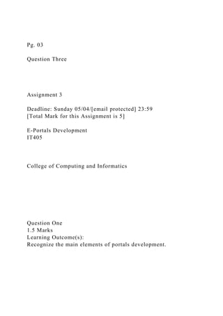 Pg. 03
Question Three
Assignment 3
Deadline: Sunday 05/04/[email protected] 23:59
[Total Mark for this Assignment is 5]
E-Portals Development
IT405
College of Computing and Informatics
Question One
1.5 Marks
Learning Outcome(s):
Recognize the main elements of portals development.
 