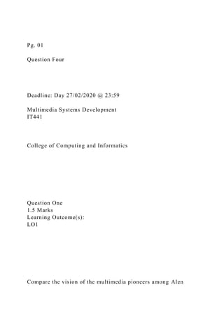 Pg. 01
Question Four
Deadline: Day 27/02/2020 @ 23:59
Multimedia Systems Development
IT441
College of Computing and Informatics
Question One
1.5 Marks
Learning Outcome(s):
LO1
Compare the vision of the multimedia pioneers among Alen
 