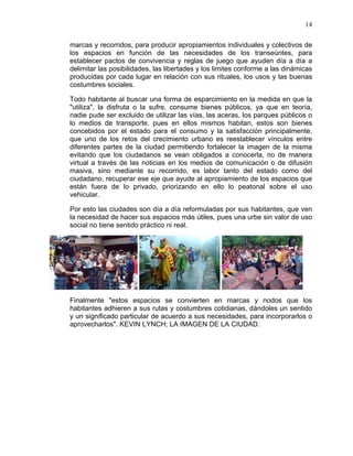 14
marcas y recorridos, para producir apropiamientos individuales y colectivos de
los espacios en función de las necesidades de los transeúntes, para
establecer pactos de convivencia y reglas de juego que ayuden día a día a
delimitar las posibilidades, las libertades y los limites conforme a las dinámicas
producidas por cada lugar en relación con sus rituales, los usos y las buenas
costumbres sociales.
Todo habitante al buscar una forma de esparcimiento en la medida en que la
"utiliza", la disfruta o la sufre, consume bienes públicos, ya que en teoría,
nadie pude ser excluido de utilizar las vías, las aceras, los parques públicos o
lo medios de transporte, pues en ellos mismos habitan, estos son bienes
concebidos por el estado para el consumo y la satisfacción principalmente,
que uno de los retos del crecimiento urbano es reestablecer vínculos entre
diferentes partes de la ciudad permitiendo fortalecer la imagen de la misma
evitando que los ciudadanos se vean obligados a conocerla, no de manera
virtual a través de las noticias en los medios de comunicación o de difusión
masiva, sino mediante su recorrido, es labor tanto del estado como del
ciudadano, recuperar ese eje que ayude al apropiamiento de los espacios que
están fuera de lo privado, priorizando en ello lo peatonal sobre el uso
vehicular.
Por esto las ciudades son día a día reformuladas por sus habitantes, que ven
la necesidad de hacer sus espacios más útiles, pues una urbe sin valor de uso
social no tiene sentido práctico ni real.
Finalmente "estos espacios se convierten en marcas y nodos que los
habitantes adhieren a sus rutas y costumbres cotidianas, dándoles un sentido
y un significado particular de acuerdo a sus necesidades, para incorporarlos o
aprovecharlos". KEVIN LYNCH; LA IMAGEN DE LA CIUDAD.
 
