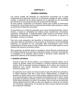 15
CAPITULO 1
RESEÑA GENERAL
Las nuevas miradas del desarrollo en Latinoamérica concuerdan con el papel
fundamental de la dimensión cultural. En un entramado complejo de redes y actores
sociales, el desarrollo de los países depende de la capacidad de una comunidad
para intervenir en sus propios procesos de construcción de identidad.
En este contexto, comprender a la expresión cultural como modelo de intervención
sociocultural, nos permitirá asumir su potencial para facilitar estos procesos y valorar
su aporte para el desarrollo comunitario.
El comunitario es un modelo de desarrollo que se opone al tradicional (lineal, vertical,
central) y rescata la complejidad del sistema social. Experiencias comunitarias,
autóctonas, participativas, y desjerarquizadas desde donde se promueven formas
alternativas de desarrollo que privilegian lo social a lo económico, lo cultural a lo
tecnológico, lo local a lo nacional.
Para esta nueva perspectiva del desarrollo es fundamental la dimensión cultural,
pues ésta implica la intervención en los procesos de construcción de las identidades
colectivas. La identidad de una comunidad debe comprenderse como el hilo
fundamental de la trama social, el insumo básico que forma el tejido desde el cual se
sostiene todo proyecto comunitario exitoso.
Esta concepción se sostiene desde un paradigma cultural diferente al detentado por
los modelos alternativos de educación (educación popular, animación sociocultural),
un paradigma de la identidad cultural donde la expresión puede desarrollar su
potencial de intervenir en los procesos culturales.
1.1RESEÑA HISTORICA
Durante el siglo XX, hemos asistido a una verdadera revolución cultural, con el
acceso de grandes masas de la población a diversas instancias del fenómeno
cultural. Esto ha generado diversos paradigmas de la cultura, que sirvieron de
plataforma para sendas respuestas pedagógicas (animación sociocultural,
educación popular, etc.)
El surgimiento de la cultura de masas durante el siglo XX planteó una paradoja a
la clásica distinción entre alta y baja cultura. Históricamente, lo popular era
opuesto a lo oficial, barrera que el nuevo proceso estaba borrando con el avance
de la democratización social y la necesaria democratización de la cultura. Varias
propuestas de políticas culturales tuvieron como objetivo permitir un acercamiento
de las clases populares a la cultura. Sin embargo, esto no evitó que la producción
cultural siguiera siendo de élite, es decir que siguiera en manos de una minoría
con intenciones hegemónicas. El concepto de cultura seguía estando dominado
por la oposición "alta-baja".
 