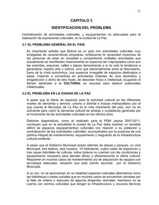 21
CAPITULO 3
IDENTIFICACION DEL PROBLEMA
Centralización de actividades culturales, y equipamientos no adecuados para la
realización de expresiones culturales, en la ciudad de La Paz.
3.1 EL PROBLEMA GENERAL EN EL PAIS
Es importante señalar que Bolivia es un país con actividades culturales muy
arraigadas de características singulares, enfatizando la necesidad imperiosa de
las personas de estar en sociedad y compartiendo múltiples actividades que
actualmente se manifiestan masivamente en espacios tan inapropiados como son
las avenidas, esquinas, calles y plazas demostrando a si no solo la tendencia a
generalizar nuestro arte y cultura, sino que adicionalmente pone al descubierto,
fuera de la crisis económica, una ausencia innegable de espacios destinados a
estas, instando a convertirse en actividades irritantes de vicio alcohólico y
drogadicción o dicho de otro modo, de desorden físico e intelectual, ocupando el
tiempo destinado a la CULTURAL en excusas para destruir potenciales
intelectuales.
3.2 EL PROBLEMA EN LA CIUDAD DE LA PAZ
A pesar que la oferta de espacios para la actividad cultural en los diferentes
niveles de demanda y servicio, urbano o distrital e incluso metropolitano con el
que cuenta el Municipio de La Paz es la más importante del país, aún no es
suficiente para cubrir la demanda cultural de artistas y ciudadanos generada por
el incremento de las actividades culturales en los últimos años.
Distintos diagnósticos, como el realizado para el PDM Jayma 2007-2011,
concluyen que en la actualidad la ciudad de La Paz debe resolver un sensible
déficit de espacios (equipamientos) culturales con relación a su población y
centralización de las actividades culturales, acompañados por la ausencia de una
política integral de mantenimiento, equipamiento y resguardo de la infraestructura
cultural existente.
A pesar que el Gobierno Municipal posee además de plazas y parques, un cine
Municipal, tres teatros, seis museos, 19 bibliotecas, cuatro salas de exposición y
tres casas distritales de culturas, estos todavía no cuentan con las condiciones y
equipamiento necesario para atender eficaz y eficientemente la oferta cultural.
Requieren en muchos casos de mantenimiento y/o de adquisición de equipos con
tecnología adecuada, situación que está siendo asumida por el Gobierno
Municipal.
A su vez, no se aprovechan en su totalidad espacios culturales alternativos como
las bibliotecas o sedes sociales que en muchos casos se encuentran cerradas por
la falta de criterio o descuido de algunos dirigentes vecinales. Asimismo no se
cuenta con centros culturales que tengan la infraestructura y recursos técnicos
 