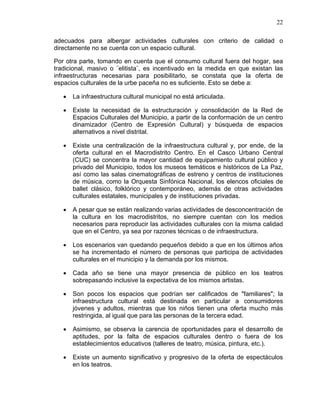 22
adecuados para albergar actividades culturales con criterio de calidad o
directamente no se cuenta con un espacio cultural.
Por otra parte, tomando en cuenta que el consumo cultural fuera del hogar, sea
tradicional, masivo o ¨elitista¨, es incentivado en la medida en que existan las
infraestructuras necesarias para posibilitarlo, se constata que la oferta de
espacios culturales de la urbe paceña no es suficiente. Esto se debe a:
• La infraestructura cultural municipal no está articulada.
• Existe la necesidad de la estructuración y consolidación de la Red de
Espacios Culturales del Municipio, a partir de la conformación de un centro
dinamizador (Centro de Expresión Cultural) y búsqueda de espacios
alternativos a nivel distrital.
• Existe una centralización de la infraestructura cultural y, por ende, de la
oferta cultural en el Macrodistrito Centro. En el Casco Urbano Central
(CUC) se concentra la mayor cantidad de equipamiento cultural público y
privado del Municipio, todos los museos temáticos e históricos de La Paz,
así como las salas cinematográficas de estreno y centros de instituciones
de música, como la Orquesta Sinfónica Nacional, los elencos oficiales de
ballet clásico, folklórico y contemporáneo, además de otras actividades
culturales estatales, municipales y de instituciones privadas.
• A pesar que se están realizando varias actividades de desconcentración de
la cultura en los macrodistritos, no siempre cuentan con los medios
necesarios para reproducir las actividades culturales con la misma calidad
que en el Centro, ya sea por razones técnicas o de infraestructura.
• Los escenarios van quedando pequeños debido a que en los últimos años
se ha incrementado el número de personas que participa de actividades
culturales en el municipio y la demanda por los mismos.
• Cada año se tiene una mayor presencia de público en los teatros
sobrepasando inclusive la expectativa de los mismos artistas.
• Son pocos los espacios que podrían ser calificados de "familiares"; la
infraestructura cultural está destinada en particular a consumidores
jóvenes y adultos, mientras que los niños tienen una oferta mucho más
restringida, al igual que para las personas de la tercera edad.
• Asimismo, se observa la carencia de oportunidades para el desarrollo de
aptitudes, por la falta de espacios culturales dentro o fuera de los
establecimientos educativos (talleres de teatro, música, pintura, etc.).
• Existe un aumento significativo y progresivo de la oferta de espectáculos
en los teatros.
 