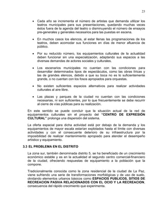 23
• Cada año se incrementa el número de artistas que demanda utilizar los
teatros municipales para sus presentaciones, quedando muchas veces
éstos fuera de la agenda del teatro o disminuyendo el número de ensayos
pre-generales y generales necesarios para las puestas en escena.
• En muchos casos los elencos, al estar llenas las programaciones de los
teatros, deben acomodar sus funciones en días de menor afluencia de
público.
• Por su reducido número, los equipamientos culturales de la actualidad
deben funcionar sin una especialización, adaptando sus espacios a las
diversas demandas de actores sociales y culturales.
• Los escenarios municipales no cuentan con las condiciones para
desarrollar determinados tipos de espectáculos, como las obras líricas y
las de grandes elencos, debido a que su boca no es lo suficientemente
grande, o no cuentan con los fosos apropiados para orquestas.
• No existen suficientes espacios alternativos para realizar actividades
culturales al aire libre.
• Las plazas y parques de la ciudad no cuentan con las condiciones
necesarias, ni son suficientes, por lo que frecuentemente se debe recurrir
al cierre de vías públicas para su realización.
En este sentido se puede concluir que la situación actual de la red de
equipamientos culturales sin el proyecto del “CENTRO DE EXPRESIÓN
CULTURAL” prolonga una dispersión del sistema.
La oferta espacial para dicha actividad está por debajo de la demanda y los
equipamientos de mayor escala estarían explotados hasta el límite con diversas
actividades y con el consecuente deterioro de su infraestructura por la
imposibilidad de realizar mantenimiento apropiado para atender el desempeño
artístico y equipamiento.
3.3 EL PROBLEMA EN EL DISTRITO
La zona sur, también denominada distrito 5, se ha beneficiado de un crecimiento
económico estable y es en la actualidad el segundo centro comercial-financiero
de la ciudad, ofreciendo respuestas de equipamiento a la población que la
compone.
Tradicionalmente conocida como la zona residencial de la ciudad de La Paz,
viene sufriendo una serie de transformaciones morfológicas y de uso de suelo,
olvidando elementos urbanos básicos como ESPACIOS PUBLICOS, SITIOS DE
RECREACION PASIVA RELACIONADOS CON EL OCIO Y LA RECREACION,
consecuencia del rápido crecimiento que experimenta.
 