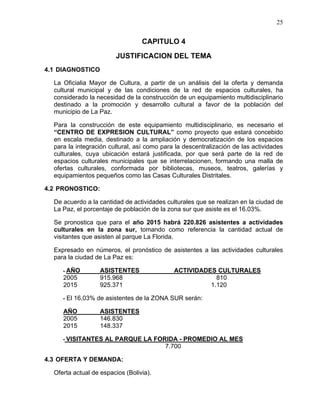 25
CAPITULO 4
JUSTIFICACION DEL TEMA
4.1 DIAGNOSTICO
La Oficialia Mayor de Cultura, a partir de un análisis del la oferta y demanda
cultural municipal y de las condiciones de la red de espacios culturales, ha
considerado la necesidad de la construcción de un equipamiento multidisciplinario
destinado a la promoción y desarrollo cultural a favor de la población del
municipio de La Paz.
Para la construcción de este equipamiento multidisciplinario, es necesario el
“CENTRO DE EXPRESION CULTURAL” como proyecto que estará concebido
en escala media, destinado a la ampliación y democratización de los espacios
para la integración cultural, así como para la descentralización de las actividades
culturales, cuya ubicación estará justificada, por que será parte de la red de
espacios culturales municipales que se interrelacionen, formando una malla de
ofertas culturales, conformada por bibliotecas, museos, teatros, galerías y
equipamientos pequeños como las Casas Culturales Distritales.
4.2 PRONOSTICO:
De acuerdo a la cantidad de actividades culturales que se realizan en la ciudad de
La Paz, el porcentaje de población de la zona sur que asiste es el 16.03%.
Se pronostica que para el año 2015 habrá 220.826 asistentes a actividades
culturales en la zona sur, tomando como referencia la cantidad actual de
visitantes que asisten al parque La Florida.
Expresado en números, el pronóstico de asistentes a las actividades culturales
para la ciudad de La Paz es:
- AÑO ASISTENTES ACTIVIDADES CULTURALES
2005 915.968 810
2015 925.371 1.120
- El 16,03% de asistentes de la ZONA SUR serán:
AÑO ASISTENTES
2005 146.830
2015 148.337
- VISITANTES AL PARQUE LA FORIDA - PROMEDIO AL MES
7.700
4.3 OFERTA Y DEMANDA:
Oferta actual de espacios (Bolivia).
 