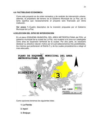 26
4.4 FACTIBILIDAD ECONOMICA
Como este proyecto es de orden recreativo y de carácter de intervención urbana,
además, el propietario del terreno es el Gobierno Municipal de La Paz, por lo
tanto significa que necesariamente el proyecto será financiado por dicha
institución.
Ver anexo 1.-Cuadro descriptivo de la inversión propuesta por el Gobierno
Municipal de La Paz.
4.5ELECCION DEL SITIO DE INTERVENCION
En el plano ESQUEMA MUNICIPAL DEL AREA METROPOLITANA del POU, el
gobierno municipal de la ciudad de La Paz, nos muestra a la zona sur catalogada
como área de expansión territorial de la ciudad. Por otra parte, es necesario
destacar su atractivo natural; motivo por el cual seleccionamos tres posibilidades,
los mismos que pertenecen al Distrito 5 y de los cuales procederemos a elegir el
mas adecuado.
Como opciones tenemos los siguientes lotes:
1. La Florida
2. Irpavi
3. Ovejuyo
 