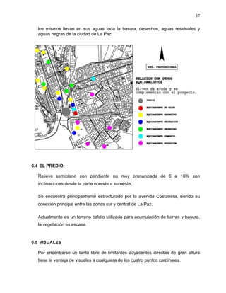 37
los mismos llevan en sus aguas toda la basura, desechos, aguas residuales y
aguas negras de la ciudad de La Paz.
6.4 EL PREDIO:
Relieve semiplano con pendiente no muy pronunciada de 6 a 10% con
inclinaciones desde la parte noreste a suroeste.
Se encuentra principalmente estructurado por la avenida Costanera, siendo su
conexión principal entre las zonas sur y central de La Paz.
Actualmente es un terreno baldío utilizado para acumulación de tierras y basura,
la vegetación es escasa.
6.5 VISUALES
Por encontrarse un tanto libre de limitantes adyacentes directas de gran altura
tiene la ventaja de visuales a cualquiera de los cuatro puntos cardinales.
 