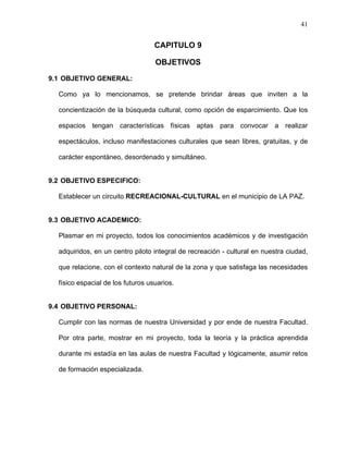 41
CAPITULO 9
OBJETIVOS
9.1 OBJETIVO GENERAL:
Como ya lo mencionamos, se pretende brindar áreas que inviten a la
concientización de la búsqueda cultural, como opción de esparcimiento. Que los
espacios tengan características físicas aptas para convocar a realizar
espectáculos, incluso manifestaciones culturales que sean libres, gratuitas, y de
carácter espontáneo, desordenado y simultáneo.
9.2 OBJETIVO ESPECIFICO:
Establecer un circuito RECREACIONAL-CULTURAL en el municipio de LA PAZ.
9.3 OBJETIVO ACADEMICO:
Plasmar en mi proyecto, todos los conocimientos académicos y de investigación
adquiridos, en un centro piloto integral de recreación - cultural en nuestra ciudad,
que relacione, con el contexto natural de la zona y que satisfaga las necesidades
físico espacial de los futuros usuarios.
9.4 OBJETIVO PERSONAL:
Cumplir con las normas de nuestra Universidad y por ende de nuestra Facultad.
Por otra parte, mostrar en mi proyecto, toda la teoría y la práctica aprendida
durante mi estadía en las aulas de nuestra Facultad y lógicamente, asumir retos
de formación especializada.
 