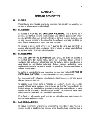 56
CAPITULO 14
MEMORIA DESCRIPTIVA
14.1 EL SITIO
Presenta una gran riqueza natural, su potencial mas alto son sus visuales, por
un lado lo urbano y por otro lo natural.
14.2 EL INGRESO
El ingreso al CENTRO DE EXPRESION CULTURAL, será a través de 4
puertas, que contara con una boleteria cada una, además que existirán otras 4
puertas para la salida. Así también, el ingreso contara con una cubierta, para
de esa manera proteger a los visitantes de cualquier amenaza climática, en
caso de que sea necesario hacer cola para ingresar.
El ingreso al bloque será a través de 4 puertas de vidrio que permitirán el
acceso a la recepción. Las puertas de vidrio ayudaran al bloque a dar el efecto
de transparencia y liviandad a la edificación.
14.3 EL PROGRAMA
Para este CENTRO DE EXPRESION CULTURAL, se tomo en cuenta la
necesidad para dar cursos taller, como ser cerámica, dibujo, pintura y
cualquier otra actividad relacionada con la cultura, como contribución al
aprendizaje de actividades culturales. Dichos trabajos realizados, como
cualquier otro ajeno a los cursos, tendrán la posibilidad de ser expuestos en la
sala de exposiciones.
La cafetería estará abierta para cualquiera persona que visite el CENTRO DE
EXPRESION CULTURAL, ya que esta contará con un gran espacio.
Los exteriores serán utilizados en actividades espontáneas, es por eso que se
plantea espacios abiertos.
El espacio para niños, será el “espacio de sentido”, donde ellos podrán
adaptar el lugar para cualquier tipo de juego, es decir la “representación sin
limites”, donde las cualidades y enseñanzas culturales aprendidas en el juego
queden en la “memoria y transformación social”, para que así luego sean
utilizadas en el diario vivir y en las relaciones sociales.
El anfiteatro y el espacio ferial, podrán ser utilizados para esta interacción
entre el juego y el aprendizaje.
14.4 LAS CIRCULACIONES
El bloque contara con una rampa y una escalera helicoidal, de esta manera el
usuario tendrá la posibilidad de escoger entre dos atractivas opciones, que le
 