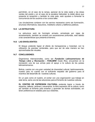 57
permitirán, en el caso de la rampa, apreciar de la vista oeste y las áreas
verdes del predio y en el caso de la escalera helicoidal, la doble altura que
presenta la recepción y también la vista este, esto ayudara a fomentar la
concurrencia de los usuarios a los cursos taller.
Las circulaciones contaran con los servios necesarios como ser iluminación,
anuncios informativos, basureros, mobiliario urbano y teléfonos públicos.
14.5 LA ESTRUCTURA
La estructura será de hormigón armado, arriostrada por vigas de
arrostramiento, también se contara con excavaciones profundas, esto debido
a las características que presenta el terreno.
14.6 LAS ENVOLVENTES:
El bloque pretende lograr el efecto de transparencia y liviandad, con la
utilización de grandes ventanales, para que así de esta manera se han
aprovechadas las visuales.
14.7 CONCLUSIONES:
Organismos internacionales, como ser Fundación Latinoamericana de
Tiempo Libre y Recreación - FUNLIBRE Costa Rica, encuentran en la
recreación una de sus armas para el apoyo a la cultura de los países
latinoamericanos.
Bolivia, cuenta con una gran variedad de diversidad cultural, lastimosamente,
nuestro país no cuenta con el suficiente respaldo del gobierno para el
incentivo del desarrollo de nuestras culturas.
En un país como el nuestro, el contar con una organización que trabaje en
este tema, seria una de las soluciones para el fomento de nuestras culturas.
EL CENTRO DE EXPRESION CULTURAL pretende lograr a través de
espacios, talleres, jardines y escenarios, la libre expresión de la cultura; como
así también el fomento para enseñar y aprender de dichas actividades, sin
tener preferencia en edades para sus visitantes.
 