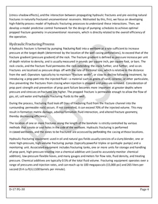 D-17 PG-30 Page 4
(stress-shadow effects), and the interaction between propagating hydraulic fractures and pre-existing natural
fractures in naturally fractured unconventional reservoirs. Motivated by this, first, we focus on developing
high-fidelity process model of hydraulic fracturing processes to understand these interactions. Then, we
develop a model predictive control framework for the design of pumping schedules to achieve optimal
propped fracture geometry in unconventional reservoirs, which is directly related to the overall efficiency of
the operation.
HydraulicFracturingProcess
A hydraulic fracture is formed by pumping fracturing fluid into a wellbore at a rate sufficient to increase
pressure at the target depth (determined by the location of the well casing perforations), to exceed that of the
fracture gradient (pressure gradient) of the rock. The fracture gradient is defined as pressure increase per unit
of depth relative to density, and is usually measured in pounds per square inch, per square foot, or bars. The
rock cracks, and the fracture fluid permeates the rock extending the crack further, and further, and so on.
Fractures are localized as pressure drops off with the rate of frictional loss, which is relative to the distance
from the well. Operators typically try to maintain "fracture width", or slow its decline following treatment, by
introducing a prop pant into the injected fluid – a material such as grains of sand, ceramic, or other particulate,
thus preventing the fractures from closing when injection is stopped and pressure removed. Consideration of
prop pant strength and prevention of prop pant failure becomes more important at greater depths where
pressure and stresses on fractures are higher. The propped fracture is permeable enough to allow the flow of
gas, oil, salt water and hydraulic fracturing fluids to the well.
During the process, fracturing fluid leak off (loss of fracturing fluid from the fracture channel into the
surrounding permeable rock) occurs. If not controlled, it can exceed 70% of the injected volume. This may
result in formation matrix damage, adverse formation fluid interaction, and altered fracture geometry,
thereby decreasing efficiency .
The location of one or more fractures along the length of the borehole is strictly controlled by various
methods that create or seal holes in the side of the wellbore. Hydraulic fracturing is performed
in cased wellbores, and the zones to be fractured are accessed by perforating the casing at those locations.
Hydraulic-fracturing equipment used in oil and natural gas fields usually consists of a slurry blender, one or
more high-pressure, high-volume fracturing pumps (typically powerful triplex or quintuple pumps) and a
monitoring unit. Associated equipment includes fracturing tanks, one or more units for storage and handling
of prop pant, high-pressure treating iron a chemical additive unit (used to accurately monitor chemical
addition), low-pressure flexible hoses, and many gauges and meters for flow rate, fluid density, and treating
pressure. Chemical additives are typically 0.5% of the total fluid volume. Fracturing equipment operates over a
range of pressures and injection rates, and can reach up to 100 megapascals (15,000 psi) and 265 liters per
second (9.4 cu ft/s) (100 barrels per minute).
 