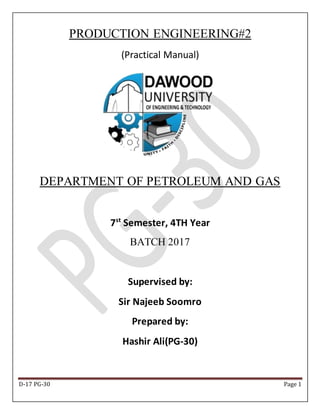 D-17 PG-30 Page 1
PRODUCTION ENGINEERING#2
(Practical Manual)
DEPARTMENT OF PETROLEUM AND GAS
7st
Semester, 4TH Year
BATCH 2017
Supervised by:
Sir Najeeb Soomro
Prepared by:
Hashir Ali(PG-30)
 