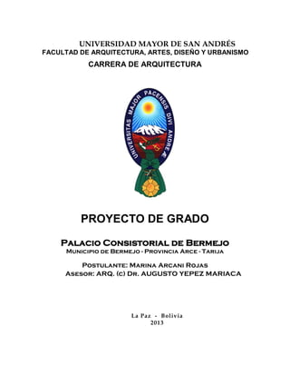 UNIVERSIDAD MAYOR DE SAN ANDRÉS
FACULTAD DE ARQUITECTURA, ARTES, DISEÑO Y URBANISMO
CARRERA DE ARQUITECTURA
PROYECTO DE GRADO
Palacio Consistorial de Bermejo
Municipio de Bermejo - Provincia Arce - Tarija
Postulante: Marina Arcani Rojas
Asesor: ARQ. (c) Dr. AUGUSTO YEPEZ MARIACA
La Paz - Bolivia
2013
 