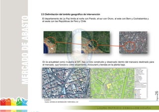Página26
2.5 Delimitación del ámbito geográfico de intervención
El departamento de La Paz limita al norte con Pando, al sur con Oruro, al este con Beni y Cochabamba y
al oeste con las Repúblicas de Perú y Chile
En la actualidad como muestra el SIT, hay un lote construido y observado dentro del manzano destinado para
el mercado, que funciona como alojamiento, restaurant y tiendas en la planta baja.el mercado, que funciona como alojamiento, restaurant y tiendas en la planta baja.el mercado, que funciona como alojamiento, restaurant y tiendas en la planta baja.
CUADRO 5
Fuente: SISTEMA DE INFORMACIÓN TERRITORIAL / SIT
En la actualidad como muestra el SIT, hay un lote construido y observado
el mercado, que funciona como alojamiento, restaurant y tiendas en la planta baja.el mercado, que funciona como alojamiento, restaurant y tiendas en la planta baja.el mercado, que funciona como alojamiento, restaurant y tiendas en la planta baja.el mercado, que funciona como alojamiento, restaurant y tiendas en la planta baja.
 