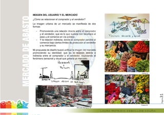 Página31
IMAGEN DEL USUARIO Y EL MERCADO
¿Cómo se relacionan el comprador y el vendedor?
La imagen urbana de un mercado se manifiesta de dos
formas:
- Promoviendo una relación directa entre el comprador
y el vendedor, que es lo que sucede con lacompra al
paso y el comercio en vía pública.
- Y la relación indirecta, donde el comprador percibe el
comercio bajo ciertos límites de protección al vendedor
y su mercancía.
Mi propuesta de diseño buscó unificar la imagen del mercado
promoviendo su identidad; que es la relación directa e
indirecta entre el comprador y el vendedor, explotando el
fenómeno sensorial y visual que genera un mercado.
Imagen 48
Mercado Rodriguez 49
Imagen 50
Puesto 51
Puesto 52
Promoviendo una relación directa entre el comprador
y el vendedor, que es lo que sucede con lacompra al
paso y el comercio en vía pública.
relación indirecta, donde el comprador percibe el
comercio bajo ciertos límites de protección al vendedor
Mi propuesta de diseño buscó unificar la imagen del mercado
promoviendo su identidad; que es la relación directa e
comprador y el vendedor, explotando el
fenómeno sensorial y visual que genera un mercado.
Imagen 48
 