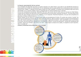 Página70
La basura: preocupación de los vecinos
Una vendedora de abarrotes que tiene su puesto ubicado en la calle Yolosa y que pidió no ser identificada expresa su
preocupación por la falta de contenedores. En los alrededores del mercado existían dos contenedores que la Junta de
Vecinos hizo “voltear” y, además el que habían puesto era “bien chiquitito”. El puesto de la vendedora está cerca de la
alcantarilla y de un basural, debido a esto su pequeña hija (4) sufre de diarrea muy a menudo.
Una de las vendedoras ambulantes, Marcelina Pilili (54), que vende más 30 años cerca al mercado de Villa Fátima,
cuenta que los dueños de casa junto a los de restaurante son los que botan montones de basura, “uno que otrito de los
dueños de casa manejan correctamente, esperan al carro basurero. Nosotras limpiamos, una que otra compañera no
escucha, no alzan y botan la basura”.
Ramiro Reque Vía es vecino de la zona desde hace aproximadamente 30 años. Él cuenta que conoce “montón” de
gente que se enferma por la basura y los niños de las vendedoras, ellas se quejan o ignoran el motivo de la temperatura
alta y del “mal de estómago” de sus hijos y es porque están “agarrando la basura”. Juan José Bellido quien vive 20 años
en la zona, dice que para él los vendedores y vendedoras no tienen “un poco de educación”, porque las vendedoras del
comedor “sacan sus comidas y las echan a la calle”. Todos dejan su basura en la calle y no esperan al carro basurero.
“Eso no puede ser”.
Causas y síntomas de las diferentes enfermedades
dueños de casa manejan correctamente, esperan al carro basurero. Nosotras limpiamos, una que otra compañera no
escucha, no alzan y botan la basura”.
Ramiro Reque Vía es vecino de la zona desde hace aproximadamente 30 años. Él cuenta que conoce “montón” de
gente que se enferma por la basura y los niños de las vendedoras, ellas se quejan o ignoran el motivo de la temperatura
go” de sus hijos y es porque están “agarrando la basura”. Juan José Bellido quien vive 20 años
en la zona, dice que para él los vendedores y vendedoras no tienen “un poco de educación”, porque las vendedoras del
comedor “sacan sus comidas y las echan a la calle”. Todos dejan su basura en la calle y no esperan al carro basurero.
Causas y síntomas de las diferentes enfermedades
 
