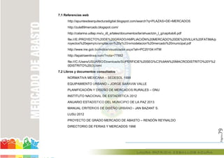 Página79
7.1 Referencias web
http://apuntesdearquitecturadigital.blogspot.com/search?q=PLAZAS+DE+MERCADOS
http://zula89mercado.blogspot.com/
http://catarina.udlap.mx/u_dl_a/tales/documentos/lar/ahuactzin_l_g/capitulo6.pdf
file:///E:/PROYECTO%20DE%20GRADO/AMPLIACIÓN%20MERCADO%20DE%20VILLA%20FATIMA/p
royectos%20ejemplo/ampliacion%20y%20remodelacion%20mercado%20municipal.pdf
http://www.ine.gob.bo/indice/visualizador.aspx?ah=PC20104.HTM
http://lapatriaenlinea.com/?nota=77882
file:///C:/Users/USUARIO/Downloads/SUPERFICIE%20SEG%C3%9AN%20MACRODISTRITO%20Y%2
0DISTRITO%20(3).html
7.2 Libros y documentos consultados
NORMATIVA MEXICANA – SEDESOL 1999
EQUIPAMIENTO URBANO – JORGE SARAVIA VALLE
PLANIFICACIÓN Y DISEÑO DE MERCADOS RURALES – ONU
INSTITUTO NACIONAL DE ESTADÍSTICA 2012
ANUARIO ESTADÍSTICO DEL MUNICIPIO DE LA PAZ 2013
MANUAL CRITERIOS DE DISEÑO URBANO - JAN BAZANT S.
LUSU 2012
PROYECTO DE GRADO MERCADO DE ABASTO – RENDÓN REYNALDO
DIRECTORIO DE FERIAS Y MERCADOS 1998
file:///E:/PROYECTO%20DE%20GRADO/AMPLIACIÓN%20MERCADO%20DE%20VILLA
royectos%20ejemplo/ampliacion%20y%20remodelacion%20mercado%20municipal.pdf
http://www.ine.gob.bo/indice/visualizador.aspx?ah=PC20104.HTM
http://lapatriaenlinea.com/?nota=77882
file:///C:/Users/USUARIO/Downloads/SUPERFICIE%20SEG%C3%9AN%20MACRODISTRITO%20Y%2
0DISTRITO%20(3).html
7.2 Libros y documentos consultados
NORMATIVA MEXICANA – SEDESOL 1999
EQUIPAMIENTO URBANO – JORGE SARAVIA VALLE
PLANIFICACIÓN Y DISEÑO DE MERCADOS RURALES
INSTITUTO NACIONAL DE ESTADÍSTICA 2012
ANUARIO ESTADÍSTICO DEL MUNICIPIO DE LA PAZ 2013
MANUAL CRITERIOS DE DISEÑO URBANO
 