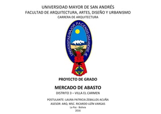 UNIVERSIDAD MAYOR DE SAN ANDRÉS
FACULTAD DE ARQUITECTURA, ARTES, DISEÑO Y URBANISMO
CARRERA DE ARQUITECTURA
PROYECTO DE GRADO
MERCADO DE ABASTO
DISTRITO 3 – VILLA EL CARMEN
POSTULANTE: LAURA PATRICIA ZEBALLOS ACUÑA
ASESOR: ARQ. MSC. RICARDO UZÍN VARGAS
La Paz - Bolivia
2016
 