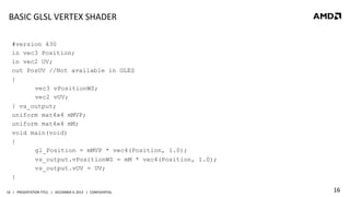 BASIC	
  GLSL	
  VERTEX	
  SHADER	
  
#version 430
in vec3 Position;
in vec2 UV;
out PosUV //Not available in GLES
{
vec3 vPositionWS;
vec2 vUV;
} vs_output;
uniform mat4x4 mMVP;
uniform mat4x4 mM;
void main(void)
{
gl_Position = mMVP * vec4(Position, 1.0);
vs_output.vPositionWS = mM * vec4(Position, 1.0);
vs_output.vUV = UV;
}
16	
   |	
  	
  	
  PRESENTATION	
  TITLE	
  	
  	
  |	
  	
  	
  DECEMBER	
  4,	
  2013	
  	
  	
  |	
  	
  	
  CONFIDENTIAL	
  

16	
  

 