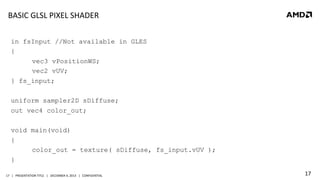 BASIC	
  GLSL	
  PIXEL	
  SHADER	
  
in fsInput //Not available in GLES
{
vec3 vPositionWS;
vec2 vUV;
} fs_input;
uniform sampler2D sDiffuse;
out vec4 color_out;
void main(void)
{
color_out = texture( sDiffuse, fs_input.vUV );
}
17	
   |	
  	
  	
  PRESENTATION	
  TITLE	
  	
  	
  |	
  	
  	
  DECEMBER	
  4,	
  2013	
  	
  	
  |	
  	
  	
  CONFIDENTIAL	
  

17	
  

 