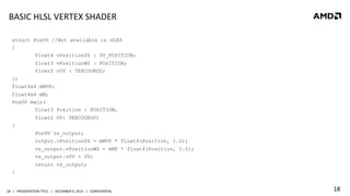 BASIC	
  HLSL	
  VERTEX	
  SHADER	
  
struct PosUV //Not available in GLES
{
float4 vPositionSS : SV_POSITION;
float3 vPositionWS : POSITION;
float2 vUV : TEXCOORD0;
};
float4x4 mMVP;
float4x4 mM;
PosUV main(
float3 Position : POSITION,
float2 UV: TEXCOORD0)
{
PosUV vs_output;
output.vPositionSS = mMVP * float4(Position, 1.0);
vs_output.vPositionWS = mMP * float4(Position, 1.0);
vs_output.vUV = UV;
return vs_output;
}

18	
   |	
  	
  	
  PRESENTATION	
  TITLE	
  	
  	
  |	
  	
  	
  DECEMBER	
  4,	
  2013	
  	
  	
  |	
  	
  	
  CONFIDENTIAL	
  

18	
  

 