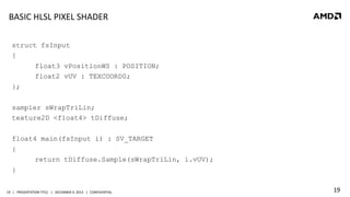 BASIC	
  HLSL	
  PIXEL	
  SHADER	
  
struct fsInput
{
float3 vPositionWS : POSITION;
float2 vUV : TEXCOORD0;
};
sampler sWrapTriLin;
texture2D <float4> tDiffuse;
float4 main(fsInput i) : SV_TARGET
{
return tDiffuse.Sample(sWrapTriLin, i.vUV);
}
19	
   |	
  	
  	
  PRESENTATION	
  TITLE	
  	
  	
  |	
  	
  	
  DECEMBER	
  4,	
  2013	
  	
  	
  |	
  	
  	
  CONFIDENTIAL	
  

19	
  

 