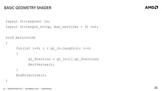 BASIC	
  GEOMETRY	
  SHADER	
  
layout (triangles) in;
layout (triangle_strip, max_vertices = 3) out;
void main(void)
{
for(int i=0; i < gl_in.length(); i++)
{
gl_Position = gl_in[i].gl_Position;
EmitVertex();
}
EndPrimitive();
}
20	
   |	
  	
  	
  PRESENTATION	
  TITLE	
  	
  	
  |	
  	
  	
  DECEMBER	
  4,	
  2013	
  	
  	
  |	
  	
  	
  CONFIDENTIAL	
  

20	
  

 