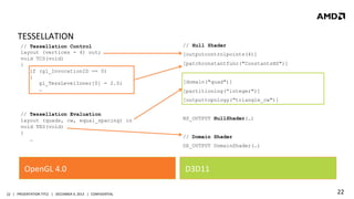 TESSELLATION	
  
// Tessellation Control
layout (vertices = 4) out;
void TCS(void)
{
if (gl_InvocationID == 0)
{
gl_TessLevelInner[0] = 2.0;
…

// Hull Shader
[outputcontrolpoints(4)]
[patchconstantfunc("ConstantsHS")]
[domain("quad")]
[partitioning(“integer")]
[outputtopology("triangle_cw")]

// Tessellation Evaluation
layout (quads, cw, equal_spacing) in
void TES(void)
{
…

HS_OUTPUT HullShader(…)
// Domain Shader
DS_OUTPUT DomainShader(…)

OpenGL	
  4.0	
  
22	
   |	
  	
  	
  PRESENTATION	
  TITLE	
  	
  	
  |	
  	
  	
  DECEMBER	
  4,	
  2013	
  	
  	
  |	
  	
  	
  CONFIDENTIAL	
  

D3D11	
  
22	
  

 