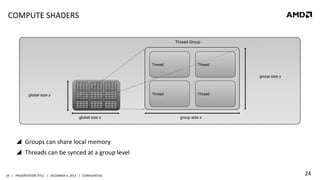 COMPUTE	
  SHADERS	
  
Thread Group

Thread

Thread

group size y

Thread

global size y

global size x

Thread

group size x

!  Groups	
  can	
  share	
  local	
  memory	
  
!  Threads	
  can	
  be	
  synced	
  at	
  a	
  group	
  level	
  

24	
   |	
  	
  	
  PRESENTATION	
  TITLE	
  	
  	
  |	
  	
  	
  DECEMBER	
  4,	
  2013	
  	
  	
  |	
  	
  	
  CONFIDENTIAL	
  

24	
  

 