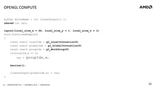 OPENGL	
  COMPUTE	
  
buffer BlockName { int linearOutput[] };
shared int var;
layout(local_size_x = 64, local_size_y = 1, local_size_z = 1)
void ContrivedSample()
{
const uvec3 localIdx = gl_LocalInvocationID;
const uvec3 globalIdx = gl_GlobalInvocationID;
const uvec3 groupIdx = gl_WorkGroupID;
if(localId.x == 0)
var =

groupIdx.x;

barrier();
linearOutput[globalIdx.x] = var;
}
25	
   |	
  	
  	
  PRESENTATION	
  TITLE	
  	
  	
  |	
  	
  	
  DECEMBER	
  4,	
  2013	
  	
  	
  |	
  	
  	
  CONFIDENTIAL	
  

25	
  

 