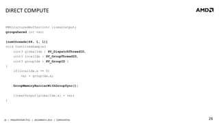 DIRECT	
  COMPUTE	
  
RWStructuredBuffer<int> linearOutput;
groupshared int var;
[numthreads(64, 1, 1)]
void ContrivedSample(
uint3 globalIdx : SV_DispatchThreadID,
uint3 localIdx : SV_GroupThreadID,
uint3 groupIdx : SV_GroupID )
{
if(localIdx.x == 0)
var = groupIdx.x;
GroupMemoryBarrierWithGroupSync();
linearOutput[globalIdx.x] = var;
}

26	
   |	
  	
  	
  PRESENTATION	
  TITLE	
  	
  	
  |	
  	
  	
  DECEMBER	
  4,	
  2013	
  	
  	
  |	
  	
  	
  CONFIDENTIAL	
  

26	
  

 