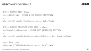 OBJECT	
  AND	
  VIEW	
  EXAMPLE	
  
D3D11_BUFFER_DESC desc;
desc.BindFlags = D3D11_BIND_SHADER_RESOURCE;
…
pDevice->CreateBuffer(&desc, data, &pBuffer);
D3D11_SHADER_RESOURCE_VIEW_DESC srvDesc;
srcDesc.ViewDimension = D3D11_SRV_DIMENSION_BUFFER;
…
pDevice->CreateShaderResourceView(pBuffer, &srvDesc, &pView);
//at draw time
pContext->VSSetShaderResources(0, 1, pView);
44	
   |	
  	
  	
  PRESENTATION	
  TITLE	
  	
  	
  |	
  	
  	
  DECEMBER	
  4,	
  2013	
  	
  	
  |	
  	
  	
  CONFIDENTIAL	
  

44	
  

 