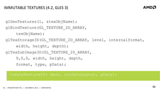 IMMUTABLE	
  TEXTURES	
  (4.2,	
  GLES	
  3)	
  
glGenTextures(1, &texObjName);
glBindTexture(GL_TEXTURE_2D_ARRAY,
texObjName);
glTexStorage3D(GL_TEXTURE_2D_ARRAY, level, internalformat,
width, height, depth);
glTexSubImage3D(GL_TEXTURE_2D_ARRAY,
0,0,0, width, height, depth,
format, type, pData);
	
  

CreateTexture2D( desc, srcDataLayout, pData);

46	
   |	
  	
  	
  PRESENTATION	
  TITLE	
  	
  	
  |	
  	
  	
  DECEMBER	
  4,	
  2013	
  	
  	
  |	
  	
  	
  CONFIDENTIAL	
  

46	
  

 