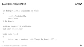 BASIC	
  GLSL	
  PIXEL	
  SHADER	
  
in fsInput //Not available in GLES
{
vec3 vPositionWS;
vec2 vUV;
} fs_input;
uniform sampler2D sDiffuse;
out vec4 color_out;
void main(void)
{
color_out = texture( sDiffuse, fs_input.vUV );
}
49	
   |	
  	
  	
  PRESENTATION	
  TITLE	
  	
  	
  |	
  	
  	
  DECEMBER	
  4,	
  2013	
  	
  	
  |	
  	
  	
  CONFIDENTIAL	
  

49	
  

 