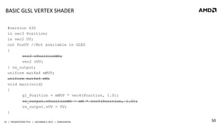BASIC	
  GLSL	
  VERTEX	
  SHADER	
  
#version 430
in vec3 Position;
in vec2 UV;
out PosUV //Not available in GLES
{
vec3 vPositionWS;
vec2 vUV;
} vs_output;
uniform mat4x4 mMVP;
uniform mat4x4 mM;
void main(void)
{
gl_Position = mMVP * vec4(Position, 1.0);
vs_output.vPositionWS = mM * vec4(Position, 1.0);
vs_output.vUV = UV;
}
50	
   |	
  	
  	
  PRESENTATION	
  TITLE	
  	
  	
  |	
  	
  	
  DECEMBER	
  4,	
  2013	
  	
  	
  |	
  	
  	
  CONFIDENTIAL	
  

50	
  

 