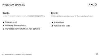 PROGRAM	
  BINARIES	
  
OpenGL	
  
glGetProgramBinary(program,…,format,pBinaryOut);

DirectX	
  
D3DCompile(source,..,vs_5_0,..,&pByteCode)

	
  
!  Program	
  level	
  

!  Shader	
  level	
  

!  In	
  theory:	
  format	
  choices	
  

!  Portable	
  byte	
  code	
  

!  In	
  pracQce:	
  somewhat	
  ﬁnal,	
  non-­‐portable	
  

52	
   |	
  	
  	
  PRESENTATION	
  TITLE	
  	
  	
  |	
  	
  	
  DECEMBER	
  4,	
  2013	
  	
  	
  |	
  	
  	
  CONFIDENTIAL	
  

52	
  

 