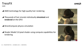TressFX	
  
HAIR	
  

!  AMD	
  technology	
  for	
  high-­‐quality	
  hair	
  rendering	
  
!  Thousands	
  of	
  hair	
  strands	
  individually	
  simulated	
  and	
  
rendered	
  on	
  the	
  GPU	
  
!  DirectCompute	
  physics	
  simulaQon	
  
!  Shader	
  Model	
  5.0	
  pixel	
  shader	
  using	
  compute	
  capabiliQes	
  for	
  
rendering	
  

58	
   |	
  	
  	
  PRESENTATION	
  TITLE	
  	
  	
  |	
  	
  	
  DECEMBER	
  4,	
  2013	
  	
  	
  |	
  	
  	
  CONFIDENTIAL	
  

 