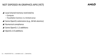 NOT	
  EXPOSED	
  IN	
  GRAPHICS	
  APIS	
  (YET)	
  
!  Local	
  shared	
  memory	
  restricted	
  to	
  
‒  Compute	
  	
  
‒  TessellaQon	
  Control,	
  in	
  a	
  limited	
  sense	
  

!  Some	
  OpenCL	
  extensions	
  (e.g.,	
  64	
  bit	
  atomics)	
  
!  Numerical	
  compliance	
  
!  Some	
  OpenCL	
  1.2	
  addiQons	
  
!  OpenCL	
  2.0	
  addiQons	
  

59	
   |	
  	
  	
  PRESENTATION	
  TITLE	
  	
  	
  |	
  	
  	
  DECEMBER	
  4,	
  2013	
  	
  	
  |	
  	
  	
  CONFIDENTIAL	
  

 