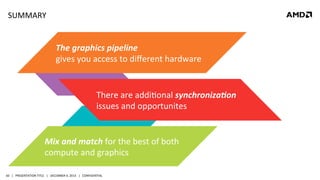 SUMMARY	
  

The	
  graphics	
  pipeline	
  	
  
gives	
  you	
  access	
  to	
  diﬀerent	
  hardware	
  

There	
  are	
  addiQonal	
  synchroniza6on	
  
issues	
  and	
  opportunites	
  

Mix	
  and	
  match	
  for	
  the	
  best	
  of	
  both	
  
compute	
  and	
  graphics	
  
60	
   |	
  	
  	
  PRESENTATION	
  TITLE	
  	
  	
  |	
  	
  	
  DECEMBER	
  4,	
  2013	
  	
  	
  |	
  	
  	
  CONFIDENTIAL	
  

 