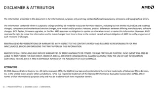 DISCLAIMER	
  &	
  ATTRIBUTION	
  
The	
  informaQon	
  presented	
  in	
  this	
  document	
  is	
  for	
  informaQonal	
  purposes	
  only	
  and	
  may	
  contain	
  technical	
  inaccuracies,	
  omissions	
  and	
  typographical	
  errors.	
  
	
  
The	
  informaQon	
  contained	
  herein	
  is	
  subject	
  to	
  change	
  and	
  may	
  be	
  rendered	
  inaccurate	
  for	
  many	
  reasons,	
  including	
  but	
  not	
  limited	
  to	
  product	
  and	
  roadmap	
  
changes,	
  component	
  and	
  motherboard	
  version	
  changes,	
  new	
  model	
  and/or	
  product	
  releases,	
  product	
  diﬀerences	
  between	
  diﬀering	
  manufacturers,	
  sozware	
  
changes,	
  BIOS	
  ﬂashes,	
  ﬁrmware	
  upgrades,	
  or	
  the	
  like.	
  AMD	
  assumes	
  no	
  obligaQon	
  to	
  update	
  or	
  otherwise	
  correct	
  or	
  revise	
  this	
  informaQon.	
  However,	
  AMD	
  
reserves	
  the	
  right	
  to	
  revise	
  this	
  informaQon	
  and	
  to	
  make	
  changes	
  from	
  Qme	
  to	
  Qme	
  to	
  the	
  content	
  hereof	
  without	
  obligaQon	
  of	
  AMD	
  to	
  noQfy	
  any	
  person	
  of	
  
such	
  revisions	
  or	
  changes.	
  
	
  
AMD	
  MAKES	
  NO	
  REPRESENTATIONS	
  OR	
  WARRANTIES	
  WITH	
  RESPECT	
  TO	
  THE	
  CONTENTS	
  HEREOF	
  AND	
  ASSUMES	
  NO	
  RESPONSIBILITY	
  FOR	
  ANY	
  
INACCURACIES,	
  ERRORS	
  OR	
  OMISSIONS	
  THAT	
  MAY	
  APPEAR	
  IN	
  THIS	
  INFORMATION.	
  
	
  
AMD	
  SPECIFICALLY	
  DISCLAIMS	
  ANY	
  IMPLIED	
  WARRANTIES	
  OF	
  MERCHANTABILITY	
  OR	
  FITNESS	
  FOR	
  ANY	
  PARTICULAR	
  PURPOSE.	
  IN	
  NO	
  EVENT	
  WILL	
  AMD	
  BE	
  
LIABLE	
  TO	
  ANY	
  PERSON	
  FOR	
  ANY	
  DIRECT,	
  INDIRECT,	
  SPECIAL	
  OR	
  OTHER	
  CONSEQUENTIAL	
  DAMAGES	
  ARISING	
  FROM	
  THE	
  USE	
  OF	
  ANY	
  INFORMATION	
  
CONTAINED	
  HEREIN,	
  EVEN	
  IF	
  AMD	
  IS	
  EXPRESSLY	
  ADVISED	
  OF	
  THE	
  POSSIBILITY	
  OF	
  SUCH	
  DAMAGES.	
  
	
  
ATTRIBUTION	
  
©	
  2013	
  Advanced	
  Micro	
  Devices,	
  Inc.	
  All	
  rights	
  reserved.	
  AMD,	
  the	
  AMD	
  Arrow	
  logo	
  and	
  combinaQons	
  thereof	
  are	
  trademarks	
  of	
  Advanced	
  Micro	
  Devices,	
  
Inc.	
  in	
  the	
  United	
  States	
  and/or	
  other	
  jurisdicQons.	
  	
  SPEC	
  	
  is	
  a	
  registered	
  trademark	
  of	
  the	
  Standard	
  Performance	
  EvaluaQon	
  CorporaQon	
  (SPEC).	
  Other	
  
names	
  are	
  for	
  informaQonal	
  purposes	
  only	
  and	
  may	
  be	
  trademarks	
  of	
  their	
  respecQve	
  owners.	
  

61	
   |	
  	
  	
  PRESENTATION	
  TITLE	
  	
  	
  |	
  	
  	
  DECEMBER	
  4,	
  2013	
  	
  	
  |	
  	
  	
  CONFIDENTIAL	
  

 