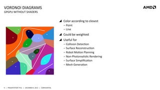 VORONOI	
  DIAGRAMS	
  
GPGPU	
  WITHOUT	
  SHADERS	
  

!  Color	
  according	
  to	
  closest	
  
‒  Point	
  
‒  Line	
  

!  Could	
  be	
  weighted	
  
!  Useful	
  for	
  	
  
‒  Collision	
  DetecQon	
  
‒  Surface	
  ReconstrucQon	
  
‒  Robot	
  MoQon	
  Planning	
  
‒  Non-­‐PhotorealisQc	
  Rendering	
  
‒  Surface	
  SimpliﬁcaQon	
  
‒  Mesh	
  GeneraQon	
  

9	
   |	
  	
  	
  PRESENTATION	
  TITLE	
  	
  	
  |	
  	
  	
  DECEMBER	
  4,	
  2013	
  	
  	
  |	
  	
  	
  CONFIDENTIAL	
  

 