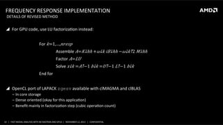 FREQUENCY	
  RESPONSE	
  IMPLEMENTATION	
  
	
  DETAILS	
  OF	
  REVISED	
  METHOD	
  

!  For	
  GPU	
  code,	
  use	
  LU	
  factorizaSon	
  instead:	
  
	
  
	
  

	
  For	
   𝑘=1,…, 𝑛𝑟𝑒𝑠𝑝	
  

	
  

	
  

	
  Assemble	
   𝐴=​ 𝐾↓ℎℎ +​ 𝜔↓𝑘 𝑖​ 𝐵↓ℎℎ −​ 𝜔↓𝑘↑2 ​ 𝑀↓ℎℎ 	
  

	
  

	
  

	
  Factor	
   𝐴= 𝐿𝑈	
  

	
  

	
  

	
  Solve	
  ​ 𝑥↓𝑘 =​ 𝐴↑−1 ​ 𝑏↓𝑘 =​ 𝑈↑−1 ​ 𝐿↑−1 ​ 𝑏↓𝑘 	
  

	
  

	
  End	
  for	
  

	
  
!  OpenCL	
  port	
  of	
  LAPACK	
  zgesv	
  available	
  with	
  clMAGMA	
  and	
  clBLAS	
  
‒  In	
  core	
  storage	
  
‒  Dense	
  oriented	
  (okay	
  for	
  this	
  applicaSon)	
  
‒  Beneﬁt	
  mainly	
  in	
  factorizaSon	
  step	
  (cubic	
  operaSon	
  count)	
  

	
  

10	
   |	
  	
  	
  FAST	
  MODAL	
  ANALYSIS	
  WITH	
  NX	
  NASTRAN	
  AND	
  GPUS	
  	
  |	
  	
  	
  NOVEMBER	
  12,	
  2013	
  	
  	
  |	
  	
  	
  CONFIDENTIAL	
  

 