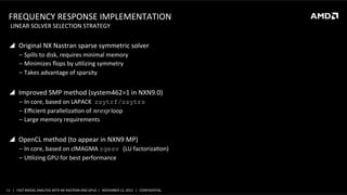 FREQUENCY	
  RESPONSE	
  IMPLEMENTATION	
  
	
  LINEAR	
  SOLVER	
  SELECTION	
  STRATEGY	
  

!  Original	
  NX	
  Nastran	
  sparse	
  symmetric	
  solver	
  
‒  Spills	
  to	
  disk,	
  requires	
  minimal	
  memory	
  
‒  Minimizes	
  ﬂops	
  by	
  uSlizing	
  symmetry	
  
‒  Takes	
  advantage	
  of	
  sparsity	
  

!  Improved	
  SMP	
  method	
  (system462=1	
  in	
  NXN9.0)	
  
‒  In	
  core,	
  based	
  on	
  LAPACK	
  	
  zsytrf/zsytrs
‒  Eﬃcient	
  parallelizaSon	
  of	
   𝑛 𝑟𝑒𝑠𝑝	
  loop	
  
‒  Large	
  memory	
  requirements	
  

!  OpenCL	
  method	
  (to	
  appear	
  in	
  NXN9	
  MP)	
  
‒  In	
  core,	
  based	
  on	
  clMAGMA	
  zgesv (LU	
  factorizaSon)
‒  USlizing	
  GPU	
  for	
  best	
  performance	
  

11	
   |	
  	
  	
  FAST	
  MODAL	
  ANALYSIS	
  WITH	
  NX	
  NASTRAN	
  AND	
  GPUS	
  	
  |	
  	
  	
  NOVEMBER	
  12,	
  2013	
  	
  	
  |	
  	
  	
  CONFIDENTIAL	
  

 