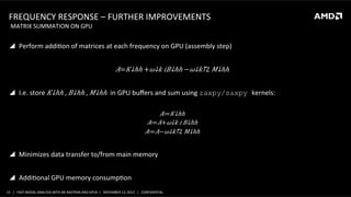 FREQUENCY	
  RESPONSE	
  –	
  FURTHER	
  IMPROVEMENTS	
  
	
  MATRIX	
  SUMMATION	
  ON	
  GPU	
  

!  Perform	
  addiSon	
  of	
  matrices	
  at	
  each	
  frequency	
  on	
  GPU	
  (assembly	
  step)	
  

𝐴=​ 𝐾↓ℎℎ +​ 𝜔↓𝑘 𝑖​ 𝐵↓ℎℎ −​ 𝜔↓𝑘↑2 ​ 𝑀↓ℎℎ 	
  
!  I.e.	
  store	
  ​ 𝐾↓ℎℎ ,  ​ 𝐵↓ℎℎ ,  ​ 𝑀↓ℎℎ 	
  in	
  GPU	
  buﬀers	
  and	
  sum	
  using	
  zaxpy/saxpy kernels:	
  
	
  
𝐴≔​ 𝐾↓ℎℎ 	
  
𝐴≔ 𝐴+​ 𝜔↓𝑘 𝑖  ​ 𝐵↓ℎℎ 	
  
𝐴≔ 𝐴−​ 𝜔↓𝑘↑2 ​ 𝑀↓ℎℎ 	
  

!  Minimizes	
  data	
  transfer	
  to/from	
  main	
  memory	
  
!  AddiSonal	
  GPU	
  memory	
  consumpSon	
  
15	
   |	
  	
  	
  FAST	
  MODAL	
  ANALYSIS	
  WITH	
  NX	
  NASTRAN	
  AND	
  GPUS	
  	
  |	
  	
  	
  NOVEMBER	
  12,	
  2013	
  	
  	
  |	
  	
  	
  CONFIDENTIAL	
  

 