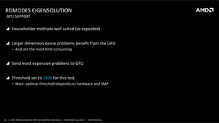 RDMODES	
  EIGENSOLUTION	
  
	
  GPU	
  SUPPORT	
  

!  Householder	
  methods	
  well	
  suited	
  (as	
  expected)	
  
!  Larger	
  dimension	
  dense	
  problems	
  beneﬁt	
  from	
  the	
  GPU	
  
‒  And	
  are	
  the	
  most	
  Sme	
  consuming	
  

!  Send	
  most	
  expensive	
  problems	
  to	
  GPU	
  
!  Threshold	
  set	
  to	
  3800	
  for	
  this	
  test	
  
‒  Note:	
  opSmal	
  threshold	
  depends	
  on	
  hardware	
  and	
  SMP	
  

25	
   |	
  	
  	
  FAST	
  MODAL	
  ANALYSIS	
  WITH	
  NX	
  NASTRAN	
  AND	
  GPUS	
  	
  |	
  	
  	
  NOVEMBER	
  12,	
  2013	
  	
  	
  |	
  	
  	
  CONFIDENTIAL	
  

 