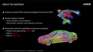 ABOUT	
  NX	
  NASTRAN	
  
	
  	
  

!  Industry	
  standard	
  ﬁnite	
  element	
  package	
  from	
  Siemens	
  PLM	
  
!  Analysis	
  opSons	
  include:	
  
‒  Stress,	
  vibraSon,	
  structural	
  failure	
  
‒  Heat	
  transfer,	
  acousScs,	
  rotor	
  dynamics,	
  and	
  more	
  

!  Advanced	
  numerical	
  capabiliSes	
  and	
  proven	
  scalability:	
  
‒  Problem	
  sizes	
  approaching	
  1	
  billion	
  dofs	
  
‒  SMP	
  to	
  24	
  cores	
  
‒  DMP	
  to	
  2048	
  nodes	
  

3	
   |	
  	
  	
  FAST	
  MODAL	
  ANALYSIS	
  WITH	
  NX	
  NASTRAN	
  AND	
  GPUS	
  	
  |	
  	
  	
  NOVEMBER	
  12,	
  2013	
  	
  	
  |	
  	
  	
  CONFIDENTIAL	
  

 