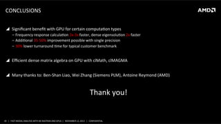 CONCLUSIONS	
  
	
  	
  

!  Signiﬁcant	
  beneﬁt	
  with	
  GPU	
  for	
  certain	
  computaSon	
  types	
  
‒  Frequency	
  response	
  calculaSon	
  2x-­‐3x	
  faster,	
  dense	
  eigensoluSon	
  2x	
  faster	
  
‒  AddiSonal	
  35-­‐50%	
  improvement	
  possible	
  with	
  single	
  precision	
  
‒  30%	
  lower	
  turnaround	
  Sme	
  for	
  typical	
  customer	
  benchmark	
  

!  Eﬃcient	
  dense	
  matrix	
  algebra	
  on	
  GPU	
  with	
  clMath,	
  clMAGMA	
  
!  Many	
  thanks	
  to:	
  Ben-­‐Shan	
  Liao,	
  Wei	
  Zhang	
  (Siemens	
  PLM),	
  Antoine	
  Reymond	
  (AMD)	
  

Thank	
  you!	
  
	
  

30	
   |	
  	
  	
  FAST	
  MODAL	
  ANALYSIS	
  WITH	
  NX	
  NASTRAN	
  AND	
  GPUS	
  	
  |	
  	
  	
  NOVEMBER	
  12,	
  2013	
  	
  	
  |	
  	
  	
  CONFIDENTIAL	
  

 