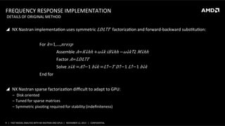 FREQUENCY	
  RESPONSE	
  IMPLEMENTATION	
  
	
  DETAILS	
  OF	
  ORIGINAL	
  METHOD	
  

!  NX	
  Nastran	
  implementaSon	
  uses	
  symmetric	
   𝐿 𝐷​ 𝐿↑𝑇 	
  factorizaSon	
  and	
  forward-­‐backward	
  subsStuSon:	
  
	
  
	
  

	
  For	
   𝑘=1,…, 𝑛𝑟𝑒𝑠𝑝	
  

	
  

	
  

	
  Assemble	
   𝐴=​ 𝐾↓ℎℎ +​ 𝜔↓𝑘 𝑖​ 𝐵↓ℎℎ −​ 𝜔↓𝑘↑2 ​ 𝑀↓ℎℎ 	
  

	
  

	
  

	
  Factor	
   𝐴= 𝐿𝐷​ 𝐿↑𝑇 	
  

	
  

	
  

	
  Solve	
  ​ 𝑥↓𝑘 =​ 𝐴↑−1 ​ 𝑏↓𝑘 =​ 𝐿↑− 𝑇 ​ 𝐷↑−1 ​ 𝐿↑−1 ​ 𝑏↓𝑘 	
  

	
  

	
  End	
  for	
  

	
  
!  NX	
  Nastran	
  sparse	
  factorizaSon	
  diﬃcult	
  to	
  adapt	
  to	
  GPU:	
  
‒  	
  Disk	
  oriented	
  
‒  Tuned	
  for	
  sparse	
  matrices	
  
‒  Symmetric	
  pivoSng	
  required	
  for	
  stability	
  (indeﬁniteness)	
  

	
  
9	
   |	
  	
  	
  FAST	
  MODAL	
  ANALYSIS	
  WITH	
  NX	
  NASTRAN	
  AND	
  GPUS	
  	
  |	
  	
  	
  NOVEMBER	
  12,	
  2013	
  	
  	
  |	
  	
  	
  CONFIDENTIAL	
  

 