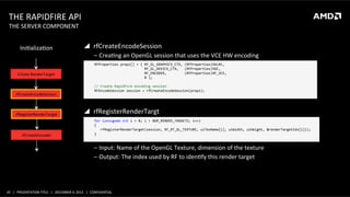THE	
  RAPIDFIRE	
  API	
  
THE	
  SERVER	
  COMPONENT	
  
	
  
IniHalizaHon	
  

Create	
  RenderTarget	
  

rfCreateEncodeSession	
  

rfRegisterRenderTarget	
  

rfCreateEncoder	
  

"  rfCreateEncodeSession	
  
‒  CreaHng	
  an	
  OpenGL	
  session	
  that	
  uses	
  the	
  VCE	
  HW	
  encoding	
  
	
  	
  	
  	
  RFProperties	
  props[]	
  =	
  {	
  RF_GL_GRAPHICS_CTX,	
  (RFProperties)hGLRC,	
  
	
  	
  	
  	
  	
  	
  	
  	
  	
  	
  	
  	
  	
  	
  	
  	
  	
  	
  	
  	
  	
  	
  	
  	
  	
  	
  	
  	
  	
  RF_GL_DEVICE_CTX,	
  	
  	
  (RFProperties)hDC,	
  
	
  	
  	
  	
  	
  	
  	
  	
  	
  	
  	
  	
  	
  	
  	
  	
  	
  	
  	
  	
  	
  	
  	
  	
  	
  	
  	
  	
  	
  RF_ENCODER,	
  	
  	
  	
  	
  	
  	
  	
  	
  (RFProperties)RF_VCE,	
  
	
  	
  	
  	
  	
  	
  	
  	
  	
  	
  	
  	
  	
  	
  	
  	
  	
  	
  	
  	
  	
  	
  	
  	
  	
  	
  	
  	
  	
  0	
  };	
  
	
  
	
  	
  	
  	
  //	
  Create	
  RapidFire	
  encoding	
  session	
  
	
  	
  	
  	
  RFEncodeSession	
  session	
  =	
  rfCreateEncodeSession(props);	
  
	
  

"  rfRegisterRenderTargt	
  	
  
	
  	
  	
  	
  for	
  (unsigned	
  int	
  i	
  =	
  0;	
  i	
  <	
  NUM_RENDER_TARGETS;	
  i++)	
  
	
  	
  	
  	
  {	
  
	
  	
  	
  	
  	
  	
  	
  rfRegisterRenderTarget(session,	
  RF_RT_GL_TEXTURE,	
  uiTexName[i],	
  uiWidth,	
  uiHeight,	
  &renderTargetIdx[i]));	
  
	
  	
  	
  	
  }	
  
	
  

	
  
	
  
‒  Input:	
  Name	
  of	
  the	
  OpenGL	
  Texture,	
  dimension	
  of	
  the	
  texture	
  
‒  Output:	
  The	
  index	
  used	
  by	
  RF	
  to	
  idenHfy	
  this	
  render	
  target	
  

20	
   |	
  	
  	
  PRESENTATION	
  TITLE	
  	
  	
  |	
  	
  	
  DECEMBER	
  4,	
  2013	
  	
  	
  |	
  	
  	
  CONFIDENTIAL	
  

 